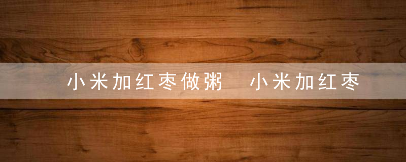 小米加红枣做粥 小米加红枣粥的食用功效红枣小米粥的做法大全